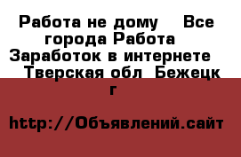 Работа не дому. - Все города Работа » Заработок в интернете   . Тверская обл.,Бежецк г.